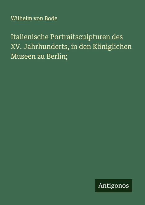 Wilhelm Von Bode: Italienische Portraitsculpturen des XV. Jahrhunderts, in den Königlichen Museen zu Berlin;, Buch