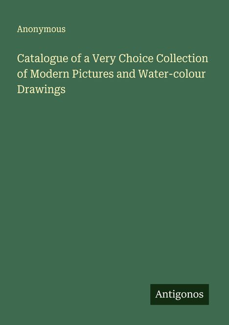 Anonymous: Catalogue of a Very Choice Collection of Modern Pictures and Water-colour Drawings, Buch