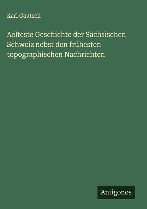 Karl Gautsch: Aelteste Geschichte der Sächsischen Schweiz nebst den frühesten topographischen Nachrichten, Buch