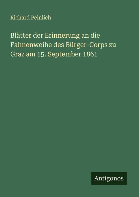 Text: "Richard Peinlich. Blätter der Erinnerung an die Fahnenweihe des Bürger-Corps zu Graz am 15. September 1861." Unten rechts: "Antigonos." Hintergrund: dunkelgrün.
