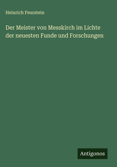 Titel: Der Meister von Messkirch im Lichte der neuesten Funde und Forschungen. Autor: Heinrich Feurstein. Logo: Antigonos. Hintergrund: Dunkelgrün.