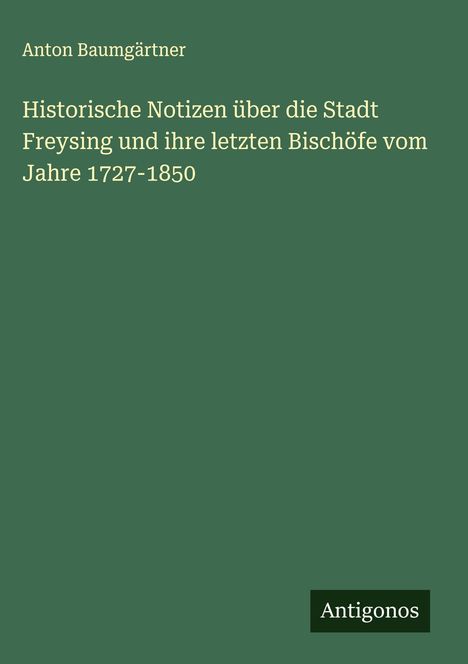 Anton Baumgärtner: Historische Notizen über die Stadt Freysing und ihre letzten Bischöfe vom Jahre 1727-1850, Buch
