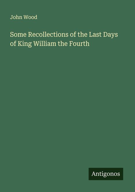 Der Text enthält den Namen "John Wood" und den Titel "Some Recollections of the Last Days of King William the Fourth". Unten steht "Antigonos". Der Hintergrund ist dunkelgrün.