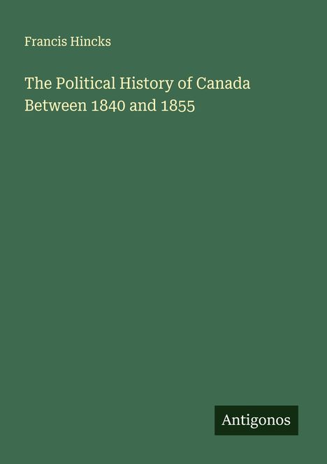 Buchtitel: "The Political History of Canada Between 1840 and 1855" von Francis Hincks. Grünes Cover, unten "Antigonos".
