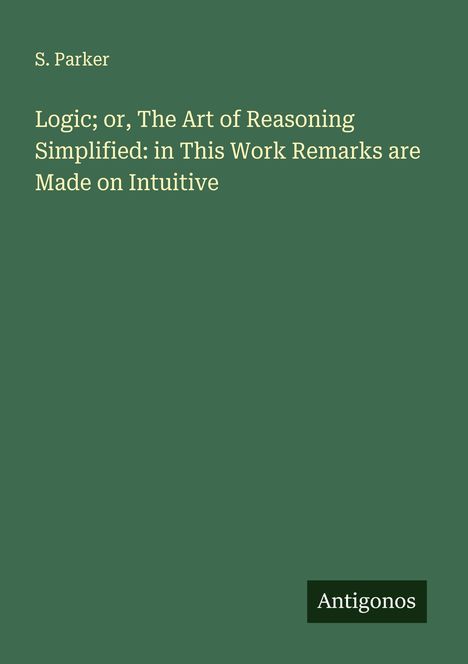 S. Parker: Logic; or, The Art of Reasoning Simplified: in This Work Remarks are Made on Intuitive, Buch