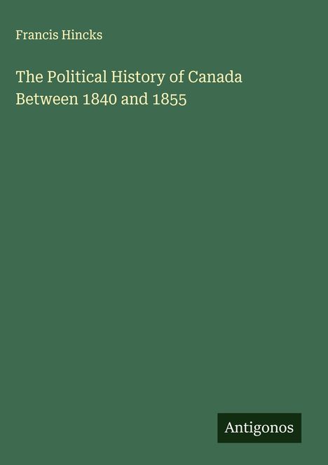 "Francis Hincks: The Political History of Canada Between 1840 and 1855. Grüner Hintergrund, 'Antigonos' unten rechts."