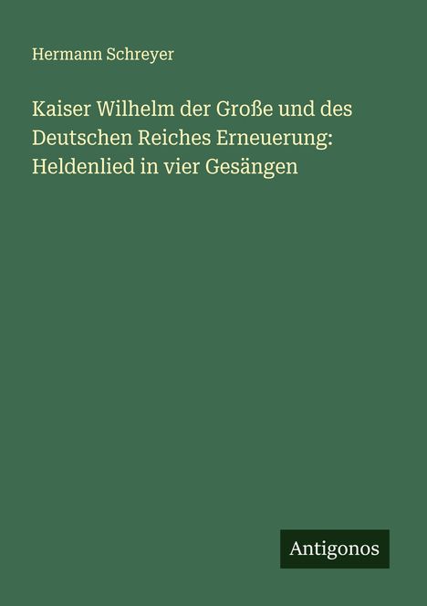 Hermann Schreyer: Kaiser Wilhelm der Große und des Deutschen Reiches Erneuerung: Heldenlied in vier Gesängen, Buch
