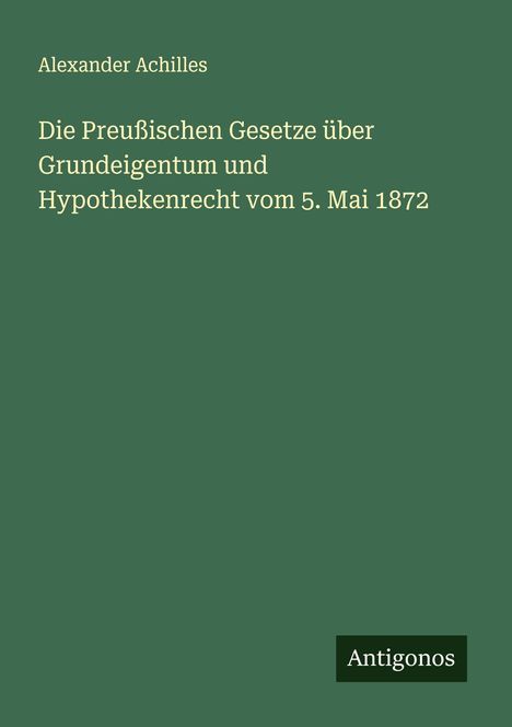 Alexander Achilles: Die Preußischen Gesetze über Grundeigentum und Hypothekenrecht vom 5. Mai 1872, Buch