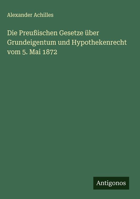 Alexander Achilles: Die Preußischen Gesetze über Grundeigentum und Hypothekenrecht vom 5. Mai 1872, Buch