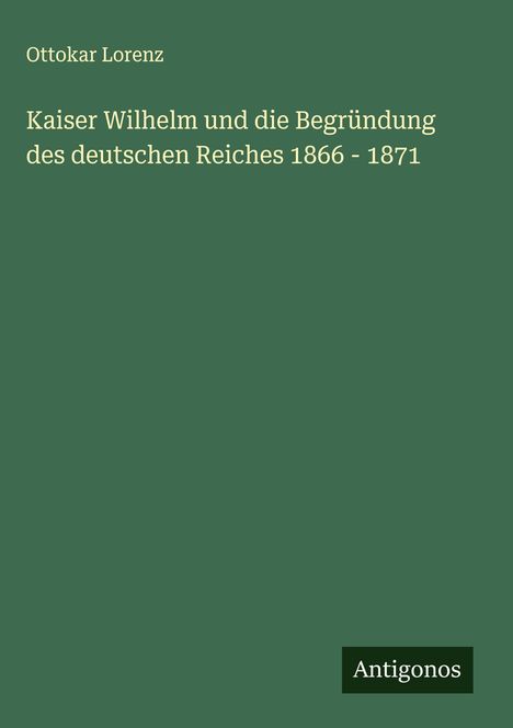 Ottokar Lorenz: Kaiser Wilhelm und die Begründung des deutschen Reiches 1866 - 1871, Buch