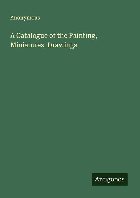 Anonymous: A Catalogue of the Painting, Miniatures, Drawings, Buch