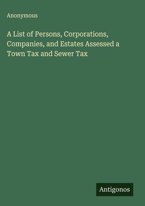 Anonymous: A List of Persons, Corporations, Companies, and Estates Assessed a Town Tax and Sewer Tax, Buch