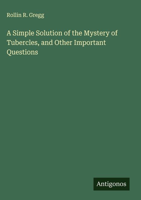 Rollin R. Gregg: A Simple Solution of the Mystery of Tubercles, and Other Important Questions, Buch