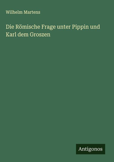 Wilhelm Martens: Die Römische Frage unter Pippin und Karl dem Groszen, Buch