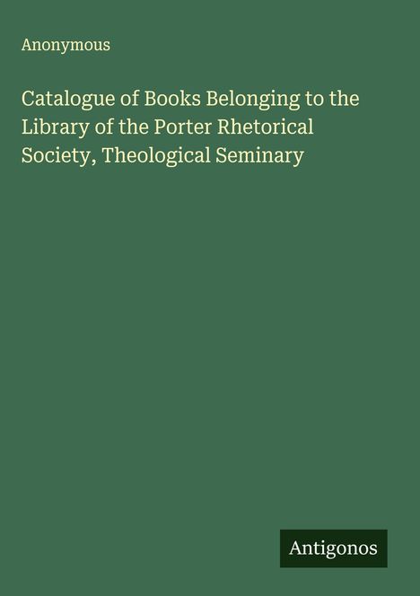 Anonymous: Catalogue of Books Belonging to the Library of the Porter Rhetorical Society, Theological Seminary, Buch