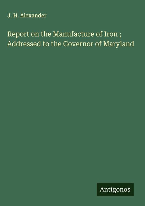 J. H. Alexander: Report on the Manufacture of Iron ; Addressed to the Governor of Maryland, Buch