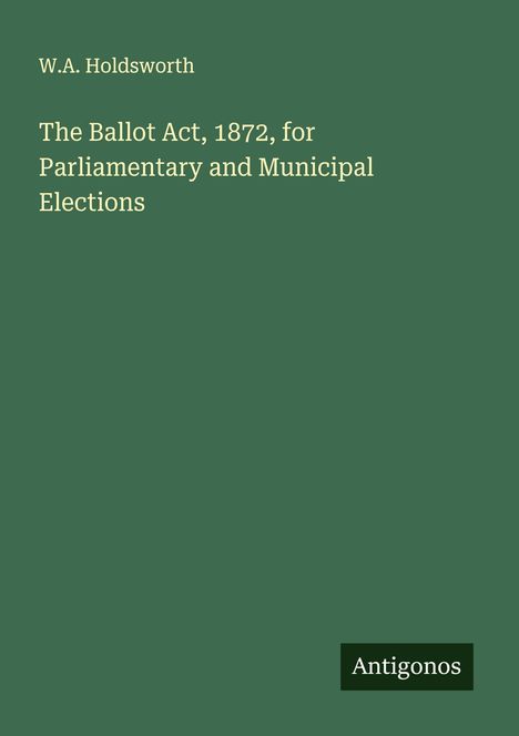 W. A. Holdsworth: The Ballot Act, 1872, for Parliamentary and Municipal Elections, Buch