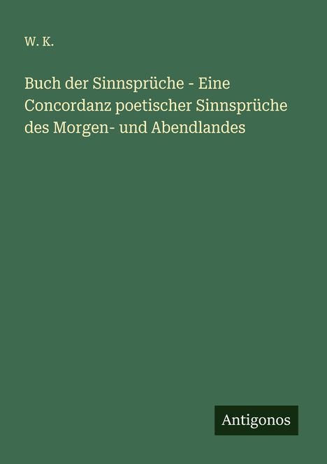 W. K.: Buch der Sinnsprüche - Eine Concordanz poetischer Sinnsprüche des Morgen- und Abendlandes, Buch