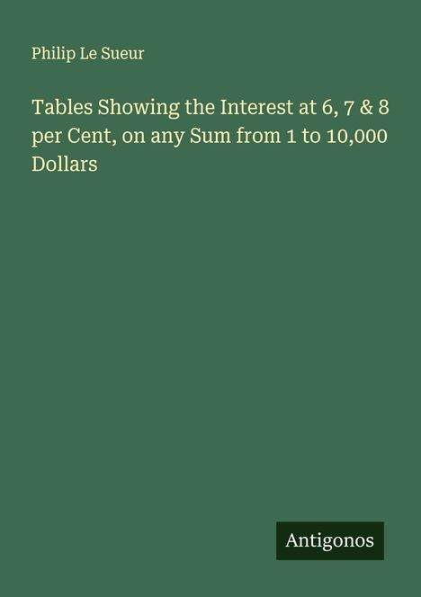 Philip Le Sueur: Tables Showing the Interest at 6, 7 & 8 per Cent, on any Sum from 1 to 10,000 Dollars, Buch