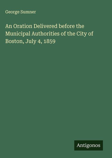 George Sumner: An Oration Delivered before the Municipal Authorities of the City of Boston, July 4, 1859, Buch