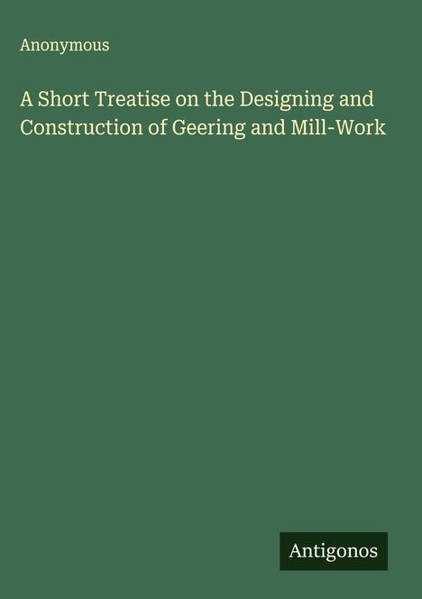 Anonymous: A Short Treatise on the Designing and Construction of Geering and Mill-Work, Buch