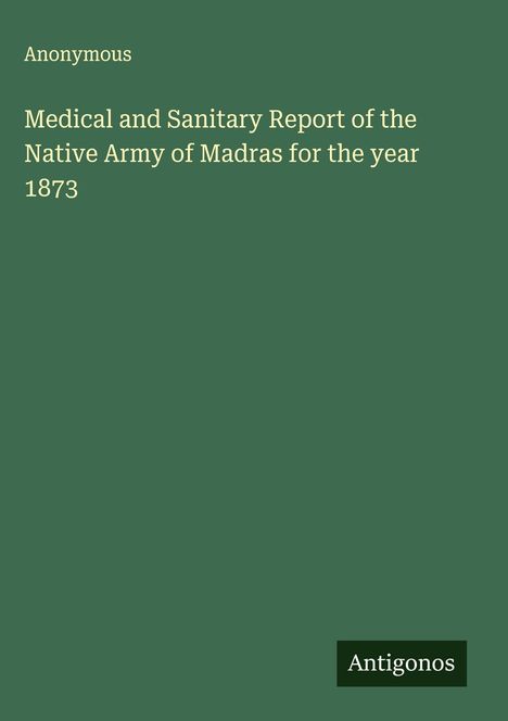 Anonymous: Medical and Sanitary Report of the Native Army of Madras for the year 1873, Buch