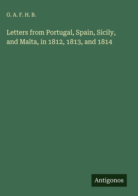 G. A. F. H. B.: Letters from Portugal, Spain, Sicily, and Malta, in 1812, 1813, and 1814, Buch