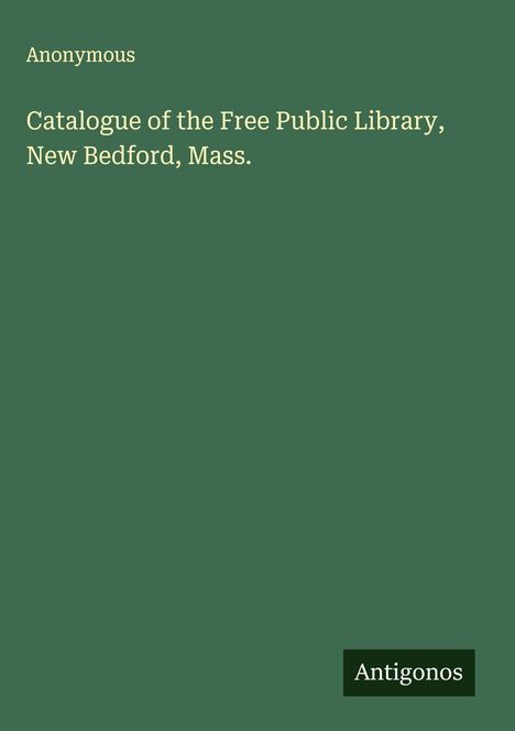 Anonymous: Catalogue of the Free Public Library, New Bedford, Mass., Buch