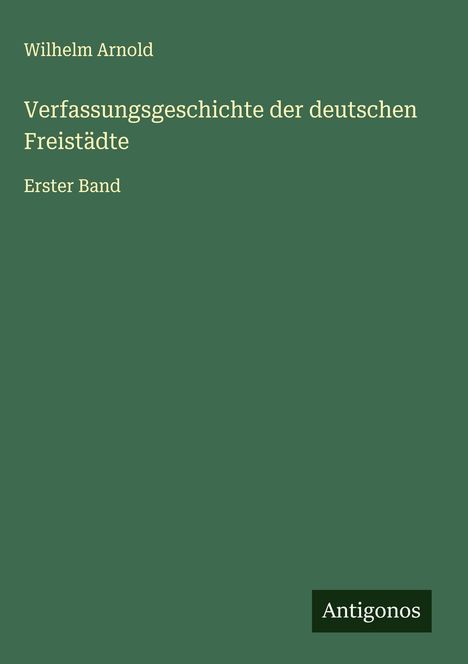 Grünes Buchcover, oben der Name Wilhelm Arnold, Titel: "Verfassungsgeschichte der deutschen Freistädte", Erster Band. Unten rechts Logo "Antigonos".