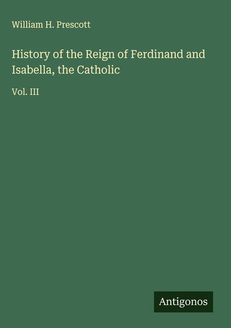 "William H. Prescott, History of the Reign of Ferdinand and Isabella, the Catholic, Vol. III. Logo: Antigonos."