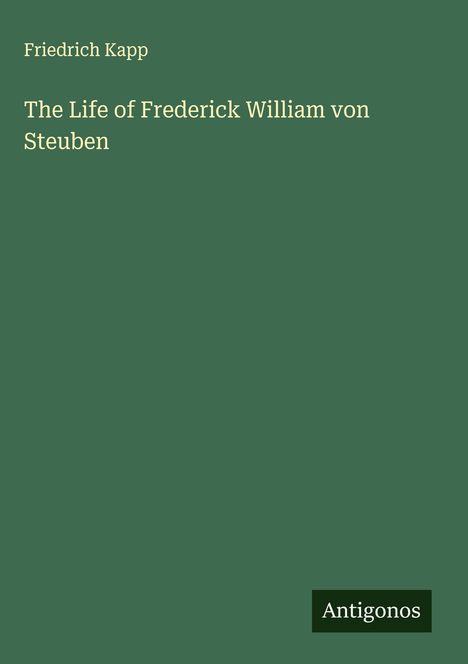 Ein dunkelgrünes Cover mit dem Titel "The Life of Frederick William von Steuben" und dem Autor "Friedrich Kapp". Unten steht "Antigonos".