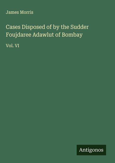 Titel: "Cases Disposed of by the Sudder Foujdaree Adawlut of Bombay, Vol. VI", Autor: James Morris, unten "Antigonos". Hintergrund grün.