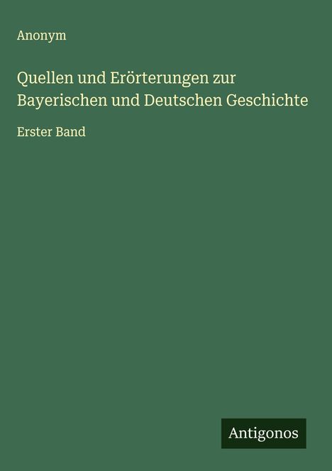 Grüner Buchumschlag mit weißem Text: "Anonym, Quellen und Erörterungen zur Bayerischen und Deutschen Geschichte, Erster Band". Unten rechts "Antigonos".