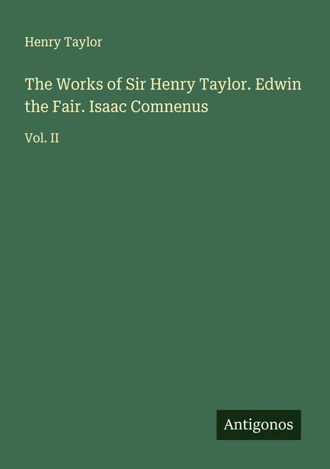 "Henry Taylor. The Works of Sir Henry Taylor. Edwin the Fair. Isaac Comnenus. Vol. II. Unten rechts steht: Antigonos."