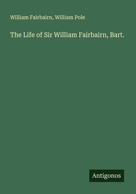 Text: William Fairbairn, William Pole, The Life of Sir William Fairbairn, Bart., Antigonos. Hintergrund: schlichtes Dunkelgrün.