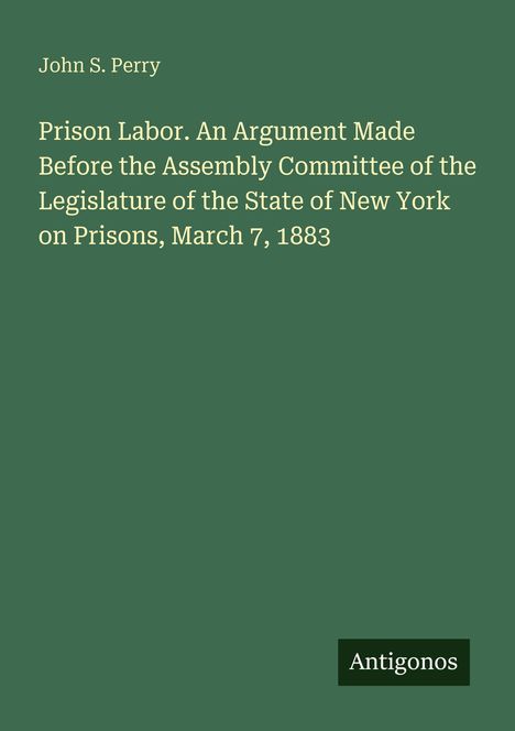 Text: "John S. Perry. Prison Labor. An Argument Made Before the Assembly Committee of the Legislature of the State of New York on Prisons, March 7, 1883." Unten rechts steht "Antigonos". Hintergrund dunkelgrün.