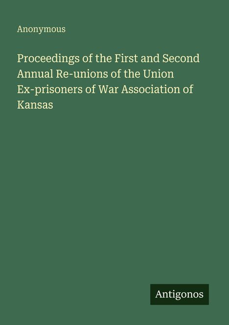 Text: "Proceedings of the First and Second Annual Re-unions of the Union Ex-prisoners of War Association of Kansas". Oben links "Anonymous". Unten rechts ein Logo mit "Antigonos". Hintergrund dunkelgrün.