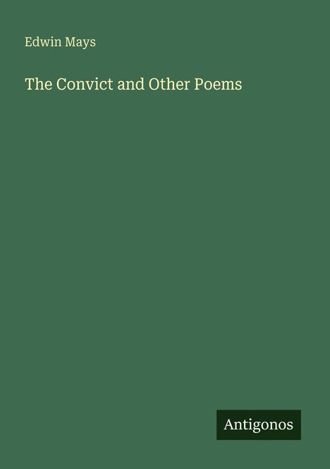 "Oberer Text: Edwin Mays. Mittig: The Convict and Other Poems. Unten rechts ein Logo: Antigonos. Hintergrund in Dunkelgrün."