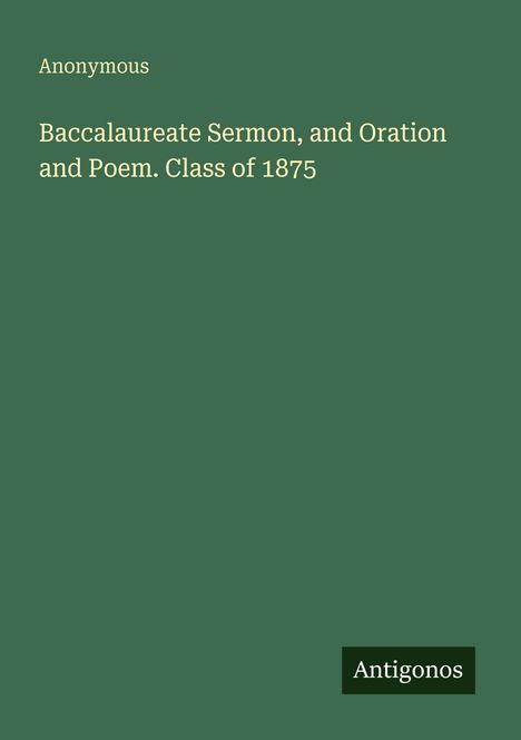 Titel: "Baccalaureate Sermon, and Oration and Poem. Class of 1875". Autor: "Anonymous". Logo: "Antigonos". Hintergrund: Dunkelgrün.