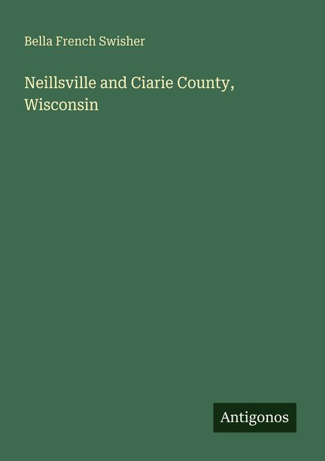 Titel: "Neillsville and Ciarie County, Wisconsin". Autor: Bella French Swisher. Unten rechts ein kleines Logo: "Antigonos".