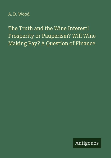 Oben steht "A. D. Wood". Darunter "The Truth and the Wine Interest! Prosperity or Pauperism? Will Wine Making Pay?". Unten rechts "Antigonos". Der Hintergrund ist dunkelgrün.