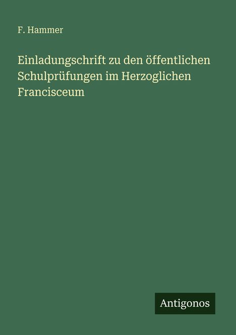 Grüner Hintergrund, Text: "F. Hammer, Einladungsschrift zu den öffentlichen Schulprüfungen im Herzoglichen Francisceum", Logo: "Antigonos".