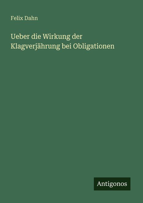 Felix Dahn, "Ueber die Wirkung der Klagverjährung bei Obligationen". Unten rechts steht "Antigonos". Grüner Hintergrund.