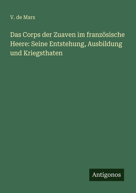 Titel: "Das Corps der Zuaven im französische Heere: Seine Entstehung, Ausbildung und Kriegsthaften" von V. de Mars. Unten rechts steht "Antigonos". Hintergrund in Dunkelgrün.