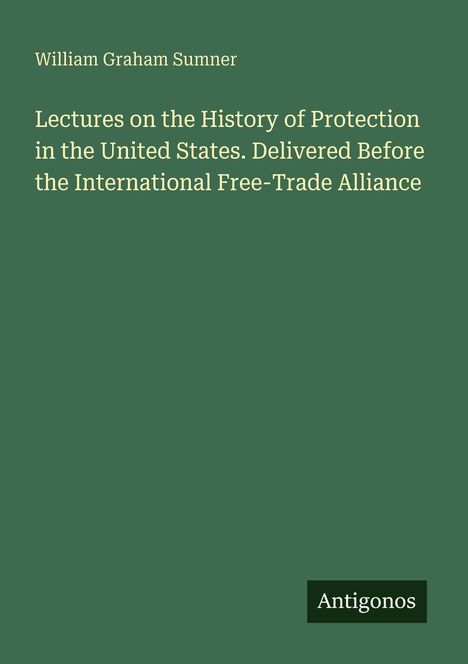 William Graham Sumner. Lectures über Protektionismus in den USA. Abgehalten vor der International Free-Trade Alliance. Antigonos.