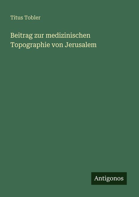 Grüner Hintergrund mit dem Text: "Titus Tobler. Beitrag zur medizinischen Topographie von Jerusalem." Unten das Logo "Antigonos".