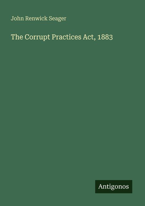 "John Renwick Seager, The Corrupt Practices Act, 1883" steht in weißer Schrift auf grünem Hintergrund. Unten rechts Logo: "Antigonos".