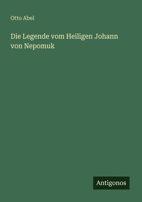 "Otto Abel. Die Legende vom Heiligen Johann von Nepomuk. Antigonos." Auf dunkelgrünem Hintergrund.