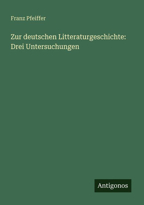 Titel: "Zur deutschen Litteraturgeschichte: Drei Untersuchungen". Autor: Franz Pfeiffer. Unten rechts: "Antigonos". Grünen Hintergrund.
