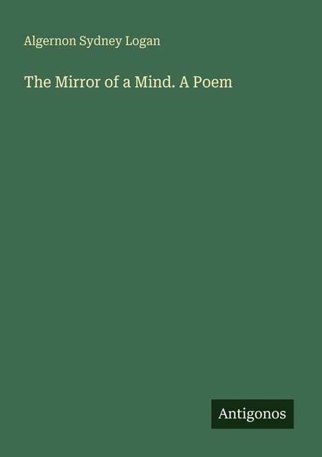 Oben steht "Algernon Sydney Logan". Darunter "The Mirror of a Mind. A Poem". Unten rechts das Wort "Antigonos". Dunkelgrüner Hintergrund.